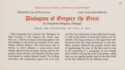 Otto Ege's printed Caption for the individual leaves of 'Manuscript 41' in his Portfolio of 'Fifty Original Leaves', in the specimen From the Collection of the Public Library of Cincinnati and Hamilton County, reproduced by permission. The caption reads thus: 'This composite text includes the Dialogues of Pope Gregory I (St. Gregory the Great, 540-604 A.D.), which are largely autobiographical, and his writings on the lives and miracles of the early Italian Church Fathers. The book hand used is known as lettre bâtarde, a semi-cursive hand closely related to the everyday writing used by the people. Many French and Flemish printing types were based on similar bâtarde hands. The writing was done with comparative speed; the even tone and the exact alignment of the right hand margin, as well as the beauty of individual letters, are admirable. The long ascenders in the upper line were borrowed from the legal documents of that day. Many printers followed the practice shown here of emphasizing the tone of the first word or two in the beginning of a paragraph. It was usually done without varying the style of the letters, while here we see angular gothic used in the first third of the line, followed by the bâtarde script.'