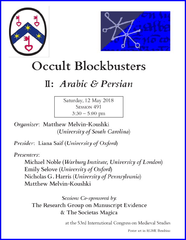 Poster for our Session co-sponsored with the Societas Magica on "Occult Blockbusters of the Islamicate World", Part II: "Arabic and Persian", organized by Matthew Melvin-Kouschki and sponsored by both the Research Group on Manuscript Evidence amd the Societas Magica at the 2018 International Congress on Medieval Studies. Poster set in RGME Bembino.