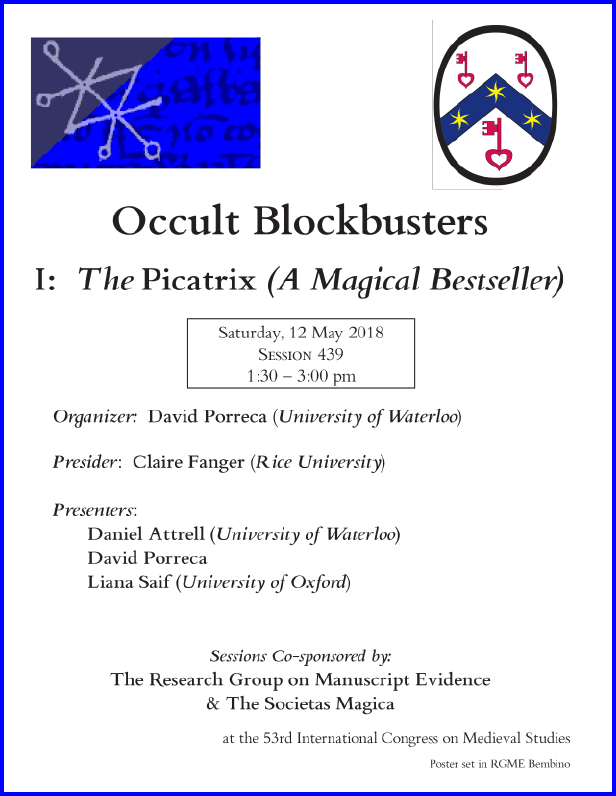 Poster for our Session co-sponsored with the Societas Magica on "Occult Blockbusters of the Islamicate World", Part I: The Piccatrix (A Magical Bestseller)", organized by David Porreca and sponsored by both the Research Group on Manuscript Evidence amd the Societas Magica at the 2018 International Congress on Medieval Studies. Poster set in RGME Bembino.